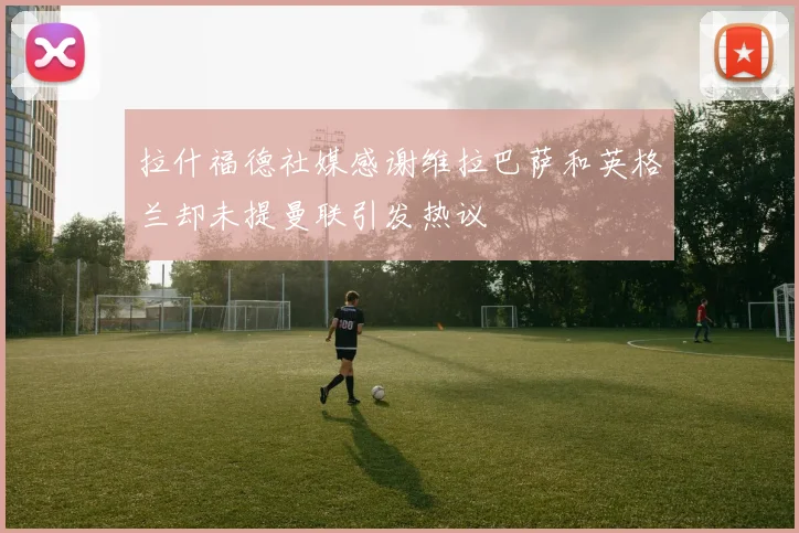 拉什福德社媒感谢维拉巴萨和英格兰却未提曼联引发热议