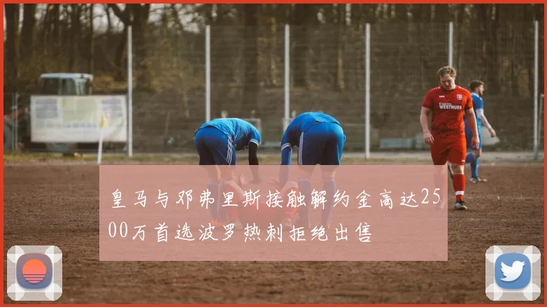 皇马与邓弗里斯接触解约金高达2500万首选波罗热刺拒绝出售