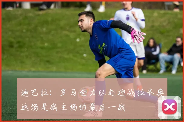 迪巴拉：罗马全力以赴迎战拉齐奥这场是我主场的最后一战