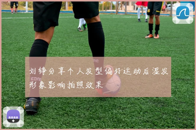 刘铮分享个人发型偏好运动后湿发形象影响拍照效果