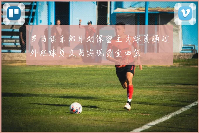 罗马俱乐部计划保留主力球员通过外租球员交易实现资金回笼