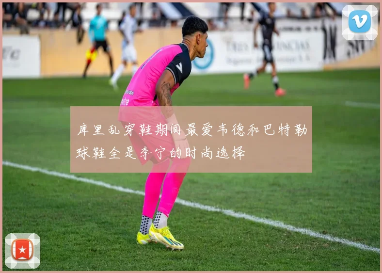 库里乱穿鞋期间最爱韦德和巴特勒球鞋全是李宁的时尚选择