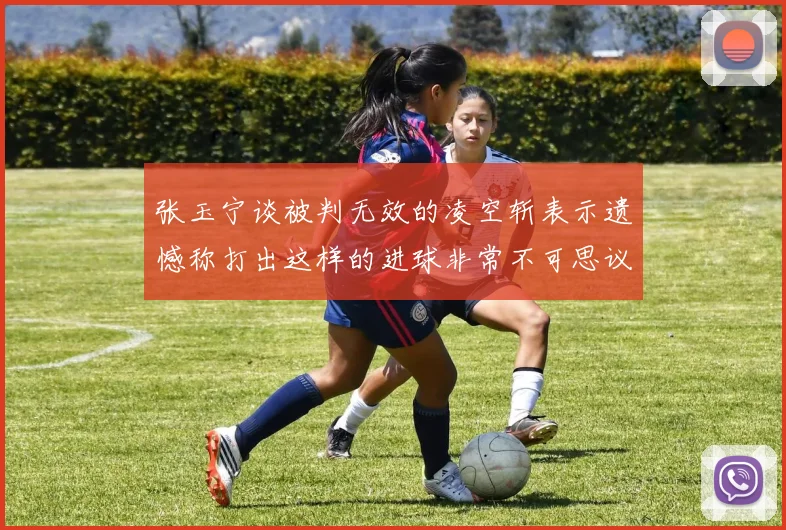 张玉宁谈被判无效的凌空斩表示遗憾称打出这样的进球非常不可思议