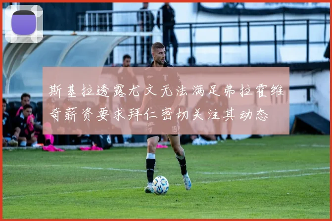 斯基拉透露尤文无法满足弗拉霍维奇薪资要求拜仁密切关注其动态