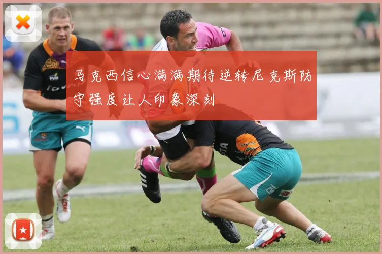 马克西信心满满期待逆转尼克斯防守强度让人印象深刻