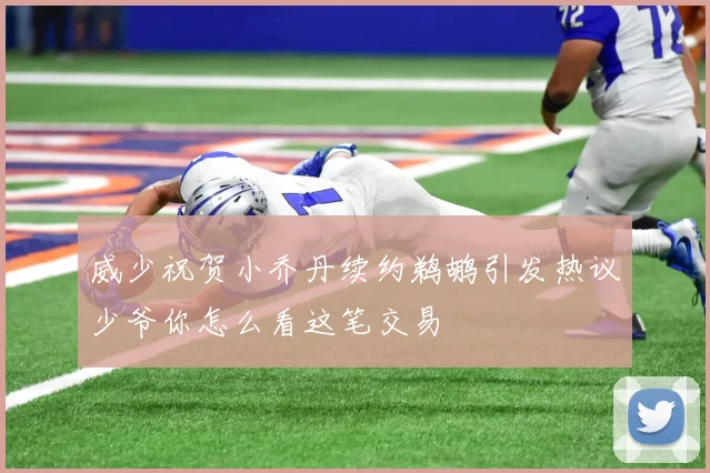 威少祝贺小乔丹续约鹈鹕引发热议少爷你怎么看这笔交易