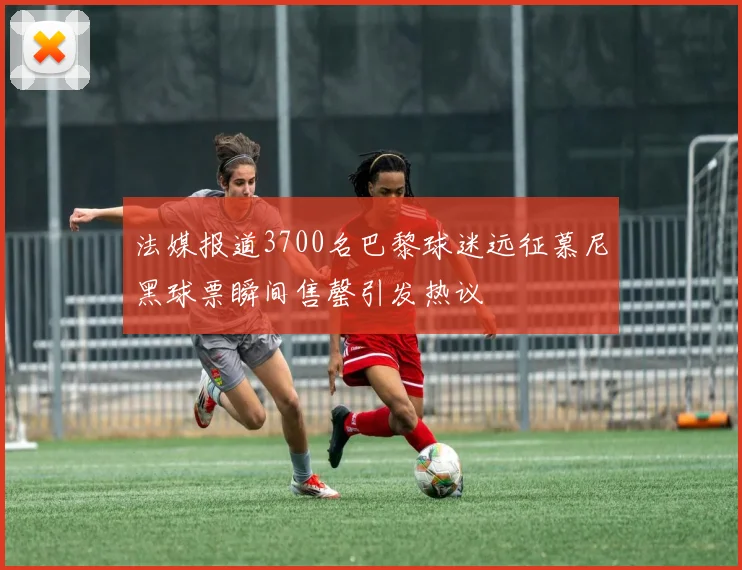 法媒报道3700名巴黎球迷远征慕尼黑球票瞬间售罄引发热议