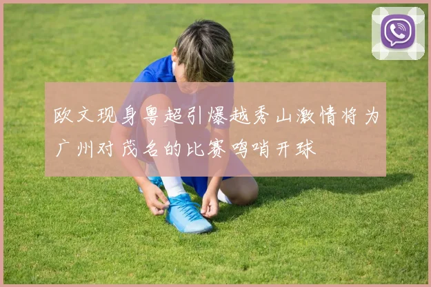 欧文现身粤超引爆越秀山激情将为广州对茂名的比赛鸣哨开球