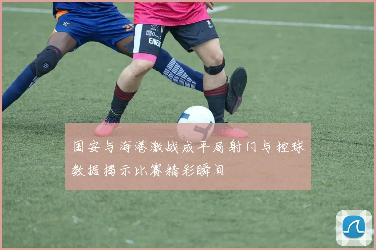 国安与海港激战成平局射门与控球数据揭示比赛精彩瞬间