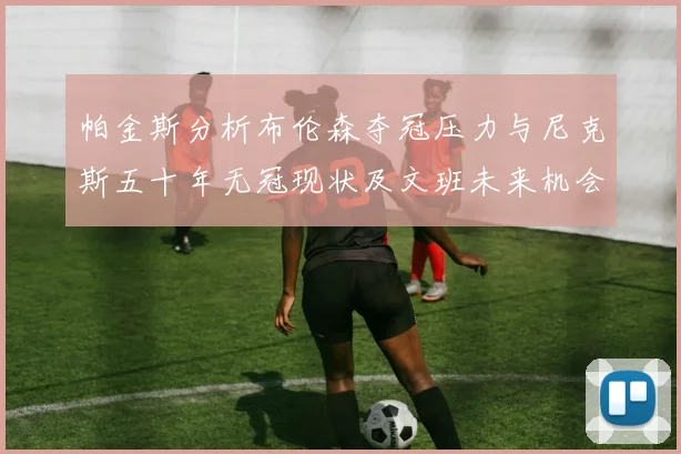 帕金斯分析布伦森夺冠压力与尼克斯五十年无冠现状及文班未来机会
