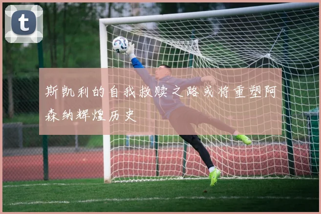 斯凯利的自我救赎之路或将重塑阿森纳辉煌历史