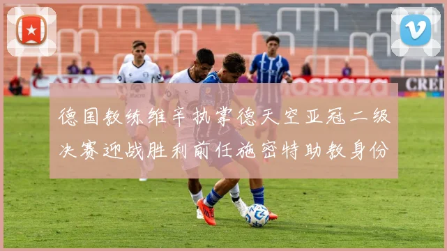 德国教练维辛执掌德天空亚冠二级决赛迎战胜利前任施密特助教身份引关注