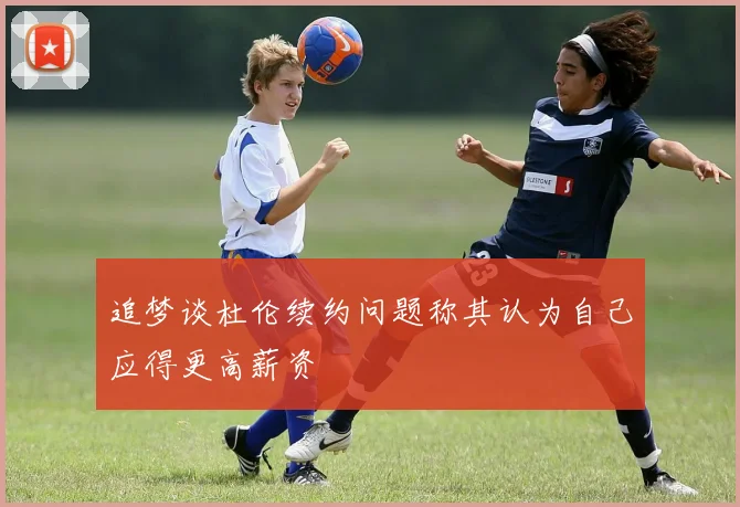 追梦谈杜伦续约问题称其认为自己应得更高薪资